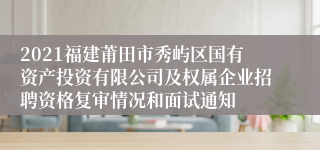 2021福建莆田市秀屿区国有资产投资有限公司及权属企业招聘资格复审情况和面试通知