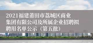 2021福建莆田市荔城区商业集团有限公司及所属企业招聘拟聘用名单公示（第五批）