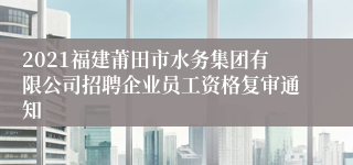 2021福建莆田市水务集团有限公司招聘企业员工资格复审通知