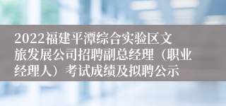 2022福建平潭综合实验区文旅发展公司招聘副总经理（职业经理人）考试成绩及拟聘公示