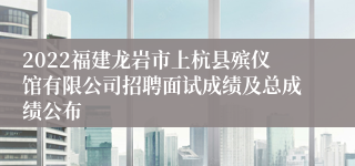 2022福建龙岩市上杭县殡仪馆有限公司招聘面试成绩及总成绩公布