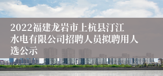 2022福建龙岩市上杭县汀江水电有限公司招聘人员拟聘用人选公示