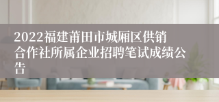 2022福建莆田市城厢区供销合作社所属企业招聘笔试成绩公告