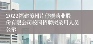 2022福建漳州片仔癀药业股份有限公司校园招聘拟录用人员公示