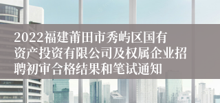 2022福建莆田市秀屿区国有资产投资有限公司及权属企业招聘初审合格结果和笔试通知