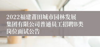 2022福建莆田城市园林发展集团有限公司普通员工招聘B类岗位面试公告