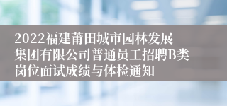 2022福建莆田城市园林发展集团有限公司普通员工招聘B类岗位面试成绩与体检通知