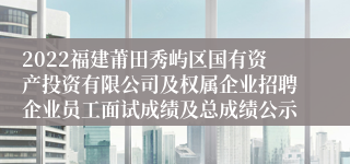 2022福建莆田秀屿区国有资产投资有限公司及权属企业招聘企业员工面试成绩及总成绩公示