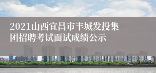 2021山西宜昌市丰城发投集团招聘考试面试成绩公示