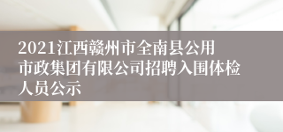 2021江西赣州市全南县公用市政集团有限公司招聘入围体检人员公示