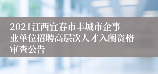 2021江西宜春市丰城市企事业单位招聘高层次人才入闱资格审查公告