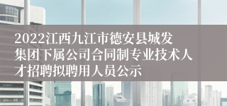 2022江西九江市德安县城发集团下属公司合同制专业技术人才招聘拟聘用人员公示