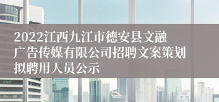 2022江西九江市德安县文融广告传媒有限公司招聘文案策划拟聘用人员公示