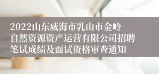 2022山东威海市乳山市金岭自然资源资产运营有限公司招聘笔试成绩及面试资格审查通知