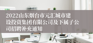 2022山东烟台市元汇城市建设投资集团有限公司及下属子公司招聘补充通知