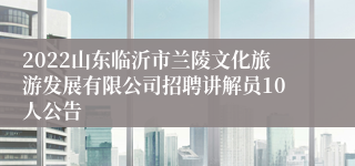 2022山东临沂市兰陵文化旅游发展有限公司招聘讲解员10人公告