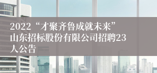 2022“才聚齐鲁成就未来”山东招标股份有限公司招聘23人公告