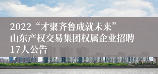 2022“才聚齐鲁成就未来”山东产权交易集团权属企业招聘17人公告