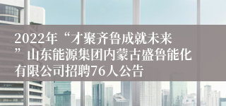 2022年“才聚齐鲁成就未来”山东能源集团内蒙古盛鲁能化有限公司招聘76人公告