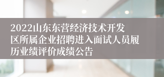 2022山东东营经济技术开发区所属企业招聘进入面试人员履历业绩评价成绩公告