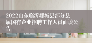 2022山东临沂郯城县部分县属国有企业招聘工作人员面谈公告