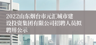 2022山东烟台市元汇城市建设投资集团有限公司招聘人员拟聘用公示