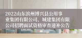 2022山东滨州博兴县公用事业集团有限公司、城建集团有限公司招聘面试资格审查递补公告