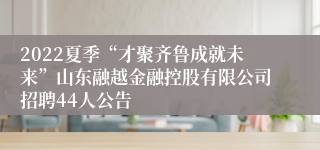 2022夏季“才聚齐鲁成就未来”山东融越金融控股有限公司招聘44人公告