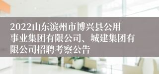 2022山东滨州市博兴县公用事业集团有限公司、城建集团有限公司招聘考察公告