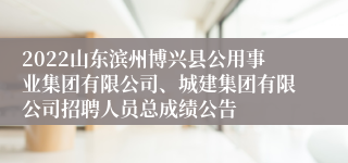 2022山东滨州博兴县公用事业集团有限公司、城建集团有限公司招聘人员总成绩公告