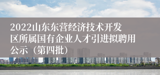 2022山东东营经济技术开发区所属国有企业人才引进拟聘用公示（第四批）