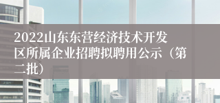 2022山东东营经济技术开发区所属企业招聘拟聘用公示（第二批）