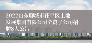 2022山东聊城市茌平区土地发展集团有限公司全资子公司招聘8人公告