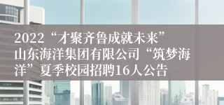 2022“才聚齐鲁成就未来”山东海洋集团有限公司“筑梦海洋”夏季校园招聘16人公告