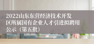 2022山东东营经济技术开发区所属国有企业人才引进拟聘用公示（第五批）