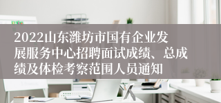 2022山东潍坊市国有企业发展服务中心招聘面试成绩、总成绩及体检考察范围人员通知