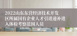 2022山东东营经济技术开发区所属国有企业人才引进递补进入体检考察范围人员