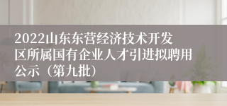 2022山东东营经济技术开发区所属国有企业人才引进拟聘用公示（第九批）