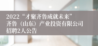 2022“才聚齐鲁成就未来”齐鲁（山东）产业投资有限公司招聘2人公告