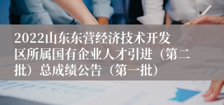 2022山东东营经济技术开发区所属国有企业人才引进（第二批）总成绩公告（第一批）