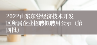 2022山东东营经济技术开发区所属企业招聘拟聘用公示（第四批）