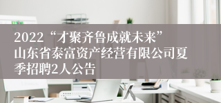 2022“才聚齐鲁成就未来”山东省泰富资产经营有限公司夏季招聘2人公告