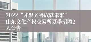 2022“才聚齐鲁成就未来”山东文化产权交易所夏季招聘2人公告