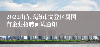 2022山东威海市文登区属国有企业招聘面试通知