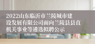 2022山东临沂市兰陵城市建设发展有限公司面向兰陵县县直机关事业等遴选拟聘公示