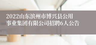 2022山东滨州市博兴县公用事业集团有限公司招聘6人公告