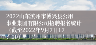 2022山东滨州市博兴县公用事业集团有限公司招聘报名统计（截至2022年9月7日17：00）