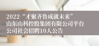 2022“才聚齐鲁成就未来”山东山科控股集团有限公司平台公司社会招聘10人公告