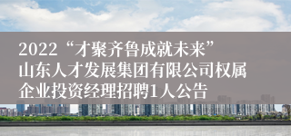 2022“才聚齐鲁成就未来”山东人才发展集团有限公司权属企业投资经理招聘1人公告