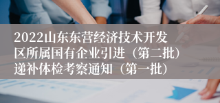 2022山东东营经济技术开发区所属国有企业引进（第二批）递补体检考察通知（第一批）